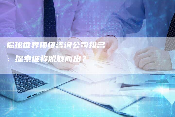 揭秘世界顶级咨询公司排名：探索谁将脱颖而出？