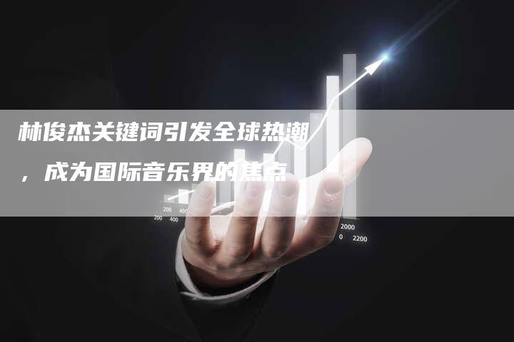 林俊杰关键词引发全球热潮，成为国际音乐界的焦点