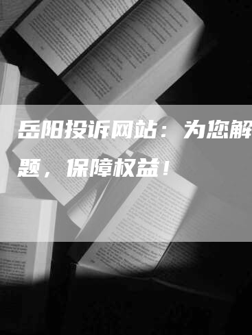 岳阳投诉网站：为您解决问题，保障权益！