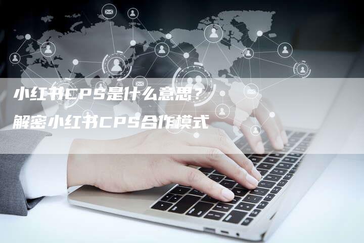 小红书CPS是什么意思？解密小红书CPS合作模式