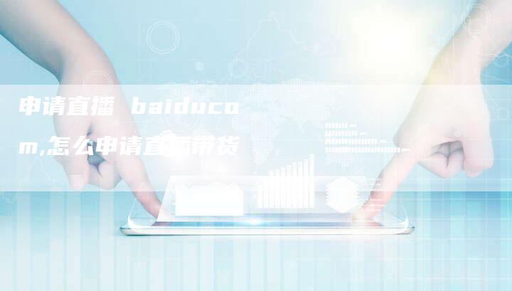 申请直播 baiducom,怎么申请直播带货