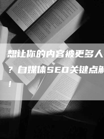 想让你的内容被更多人看到？自媒体SEO关键点解析！