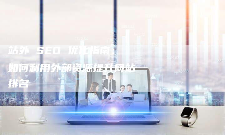 站外 SEO 优化指南：如何利用外部资源提升网站排名