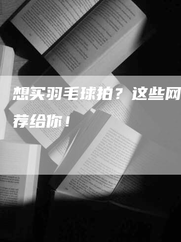 想买羽毛球拍？这些网站推荐给你！