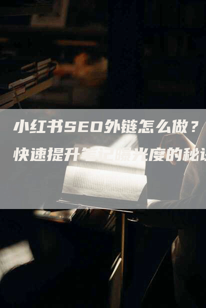 小红书SEO外链怎么做？快速提升笔记曝光度的秘诀