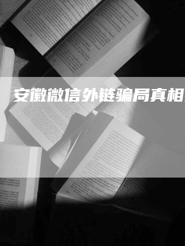 安徽微信外链骗局真相揭秘